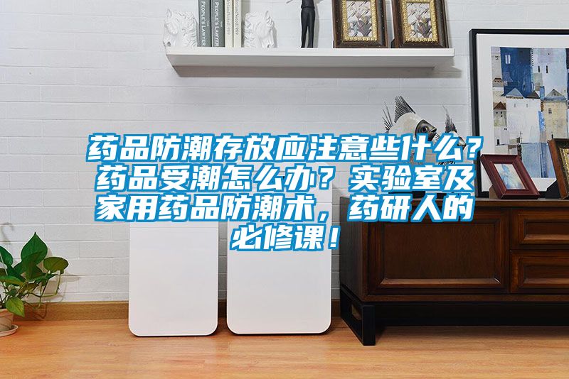 藥品防潮存放應(yīng)注意些什么？藥品受潮怎么辦？實(shí)驗(yàn)室及家用藥品防潮術(shù)，藥研人的必修課！